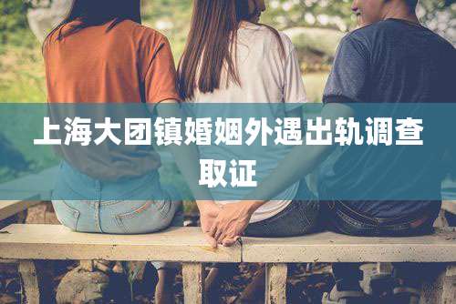 上海大团镇婚姻外遇出轨调查取证