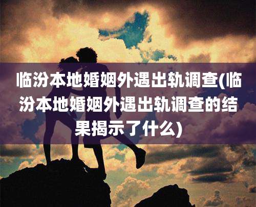 临汾本地婚姻外遇出轨调查(临汾本地婚姻外遇出轨调查的结果揭示了什么)