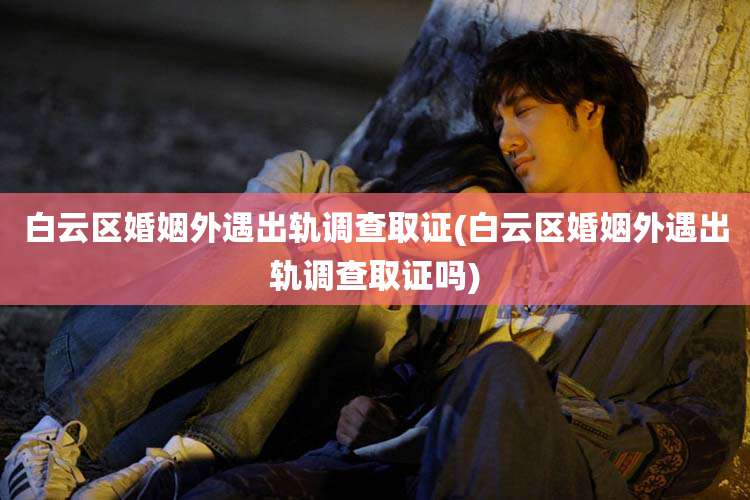 白云区婚姻外遇出轨调查取证(白云区婚姻外遇出轨调查取证吗)