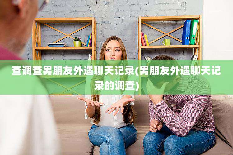 查调查男朋友外遇聊天记录(男朋友外遇聊天记录的调查)