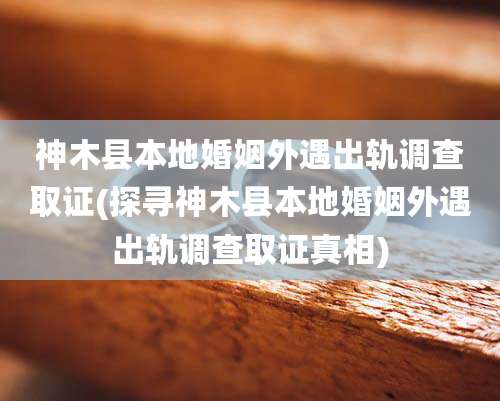 神木县本地婚姻外遇出轨调查取证(探寻神木县本地婚姻外遇出轨调查取证真相)