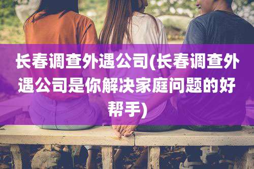 长春调查外遇公司(长春调查外遇公司是你解决家庭问题的好帮手)