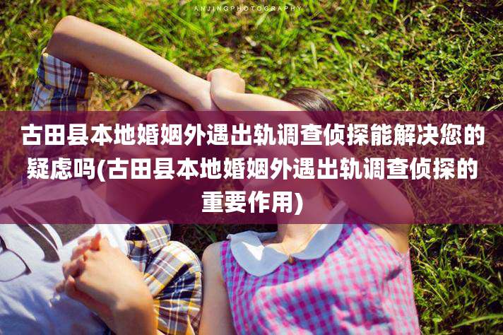 古田县本地婚姻外遇出轨调查侦探能解决您的疑虑吗(古田县本地婚姻外遇出轨调查侦探的重要作用)