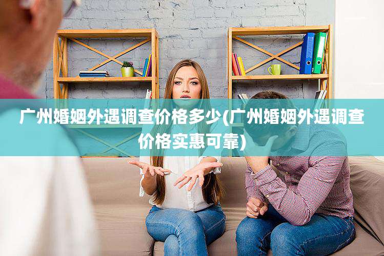 广州婚姻外遇调查价格多少(广州婚姻外遇调查价格实惠可靠)