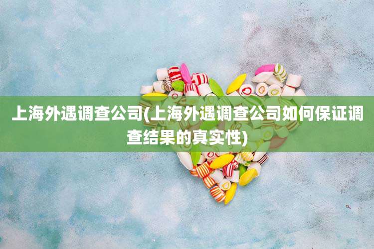 上海外遇调查公司(上海外遇调查公司如何保证调查结果的真实性)