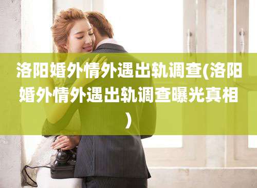 洛阳婚外情外遇出轨调查(洛阳婚外情外遇出轨调查曝光真相)