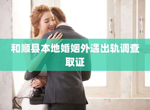 和顺县本地婚姻外遇出轨调查取证