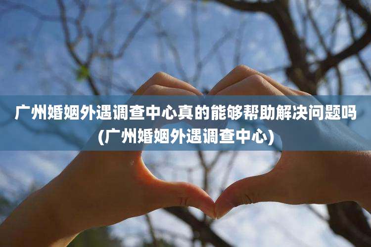 广州婚姻外遇调查中心真的能够帮助解决问题吗(广州婚姻外遇调查中心)