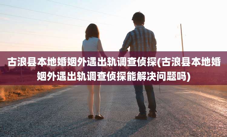 古浪县本地婚姻外遇出轨调查侦探(古浪县本地婚姻外遇出轨调查侦探能解决问题吗)