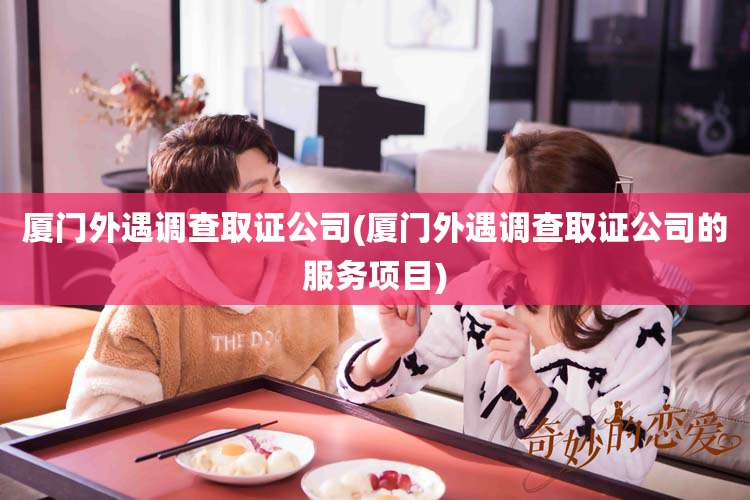 厦门外遇调查取证公司(厦门外遇调查取证公司的服务项目)