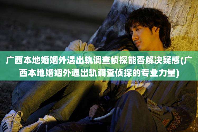 广西本地婚姻外遇出轨调查侦探能否解决疑惑(广西本地婚姻外遇出轨调查侦探的专业力量)