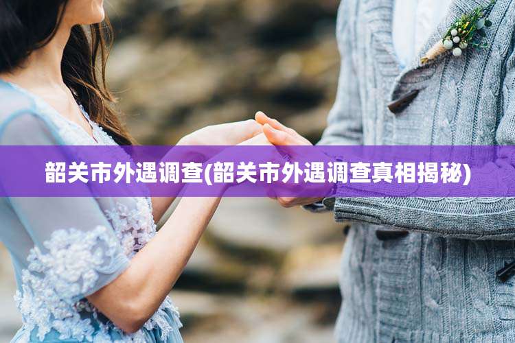 韶关市外遇调查(韶关市外遇调查真相揭秘)
