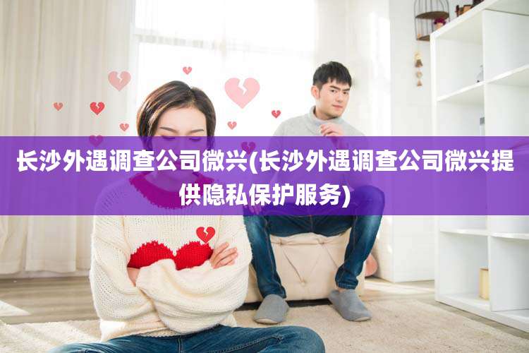 长沙外遇调查公司微兴(长沙外遇调查公司微兴提供隐私保护服务)