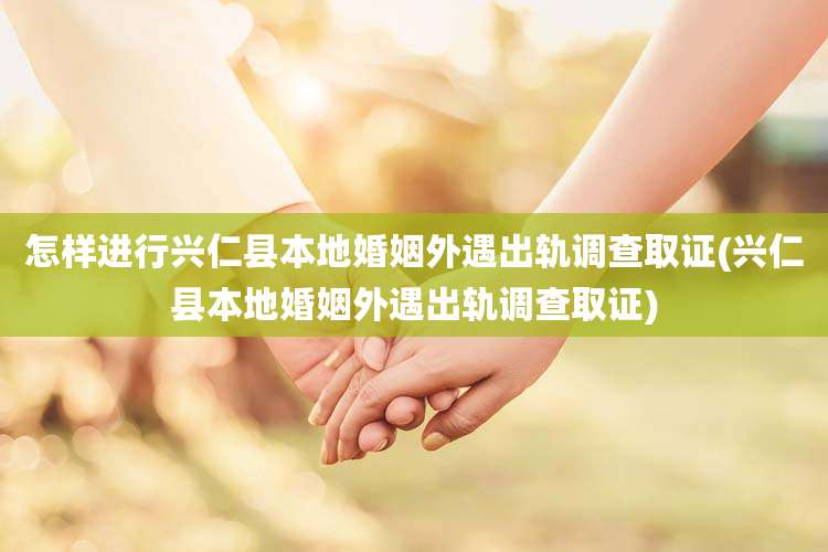 怎样进行兴仁县本地婚姻外遇出轨调查取证(兴仁县本地婚姻外遇出轨调查取证)