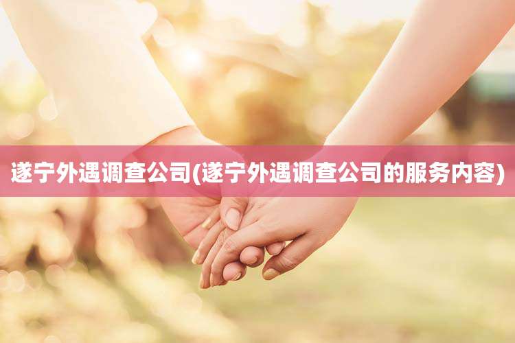 遂宁外遇调查公司(遂宁外遇调查公司的服务内容)