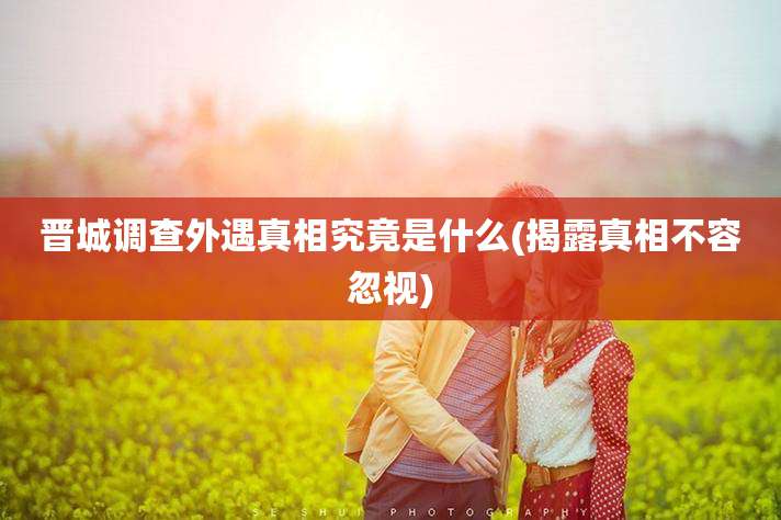 晋城调查外遇真相究竟是什么(揭露真相不容忽视)