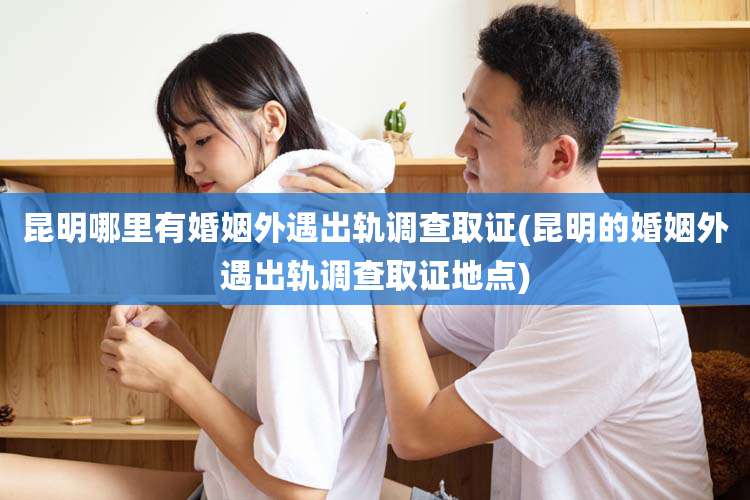 昆明哪里有婚姻外遇出轨调查取证(昆明的婚姻外遇出轨调查取证地点)