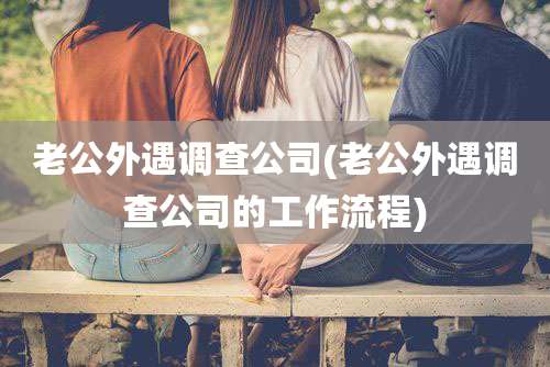 老公外遇调查公司(老公外遇调查公司的工作流程)