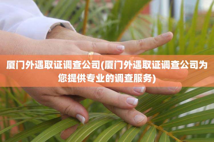 厦门外遇取证调查公司(厦门外遇取证调查公司为您提供专业的调查服务)