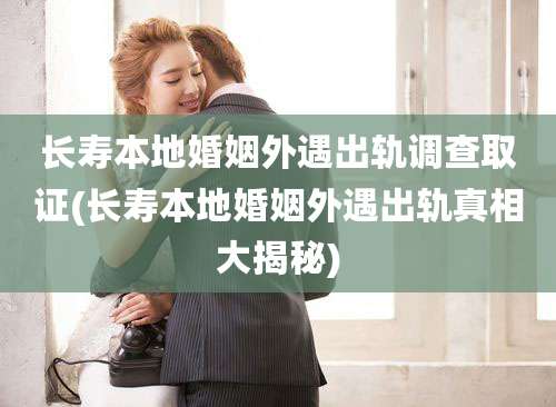 长寿本地婚姻外遇出轨调查取证(长寿本地婚姻外遇出轨真相大揭秘)