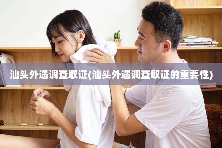 汕头外遇调查取证(汕头外遇调查取证的重要性)