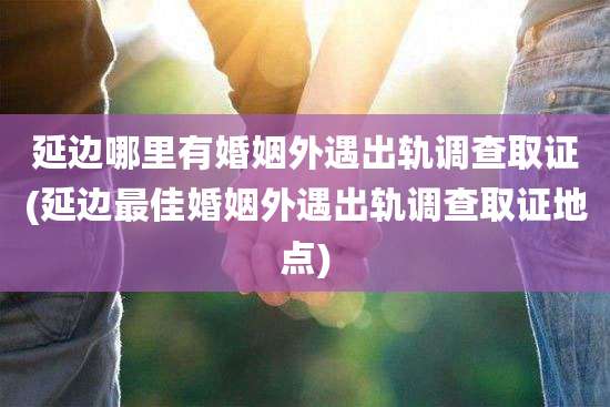 延边哪里有婚姻外遇出轨调查取证(延边最佳婚姻外遇出轨调查取证地点)