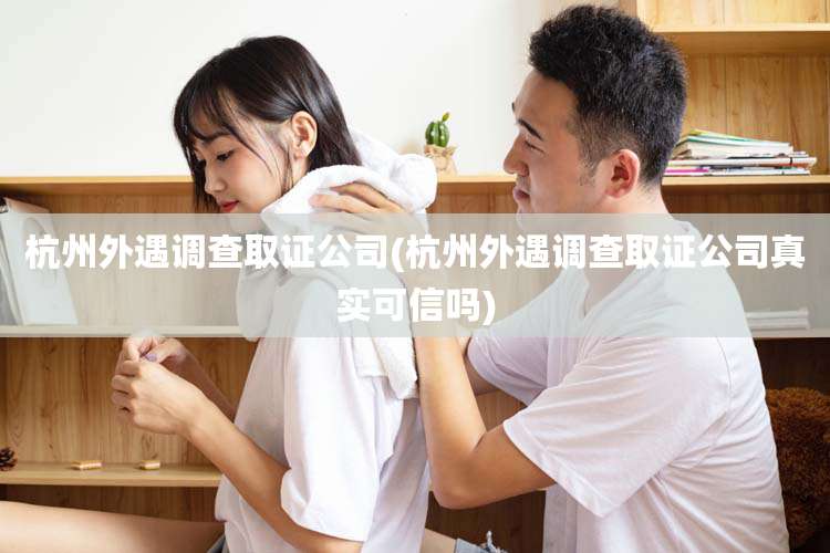 杭州外遇调查取证公司(杭州外遇调查取证公司真实可信吗)