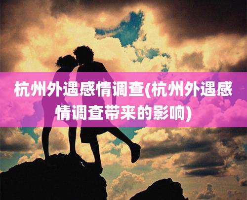 杭州外遇感情调查(杭州外遇感情调查带来的影响)