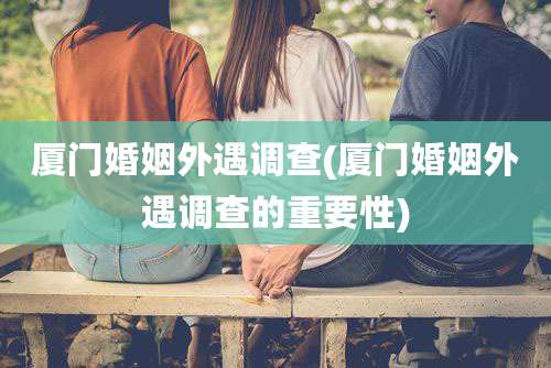 厦门婚姻外遇调查(厦门婚姻外遇调查的重要性)