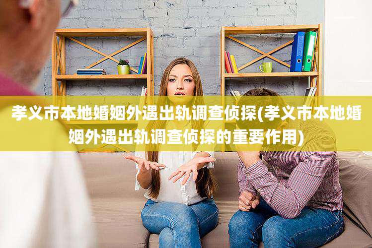 孝义市本地婚姻外遇出轨调查侦探(孝义市本地婚姻外遇出轨调查侦探的重要作用)