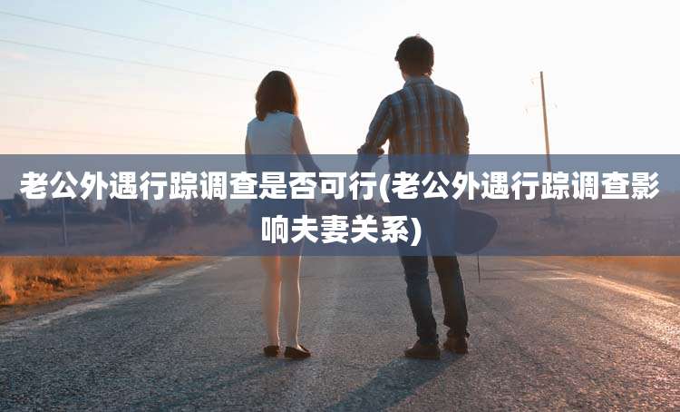 老公外遇行踪调查是否可行(老公外遇行踪调查影响夫妻关系)