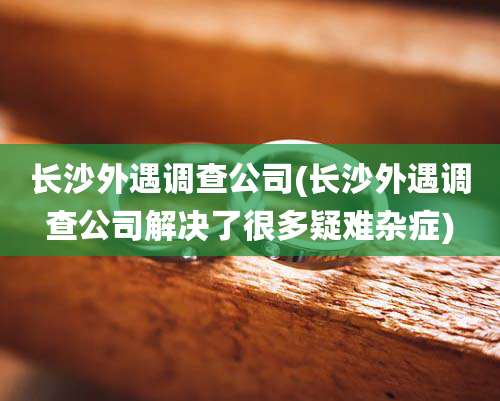 长沙外遇调查公司(长沙外遇调查公司解决了很多疑难杂症)