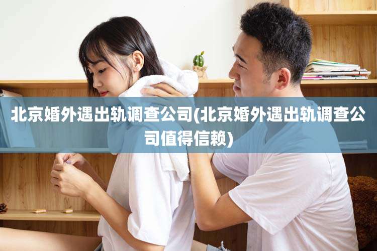 北京婚外遇出轨调查公司(北京婚外遇出轨调查公司值得信赖)