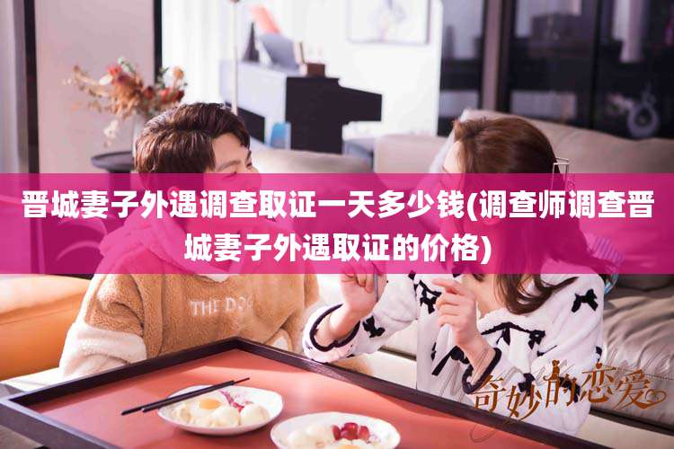 晋城妻子外遇调查取证一天多少钱(调查师调查晋城妻子外遇取证的价格)