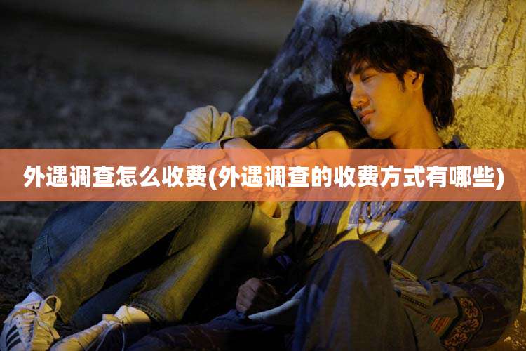 外遇调查怎么收费(外遇调查的收费方式有哪些)