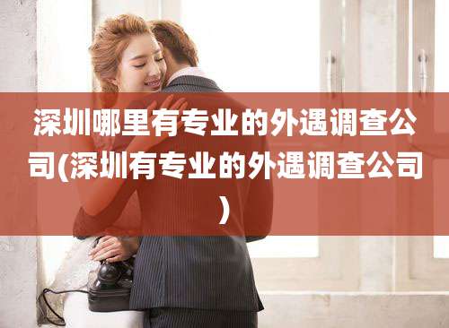 深圳哪里有专业的外遇调查公司(深圳有专业的外遇调查公司)
