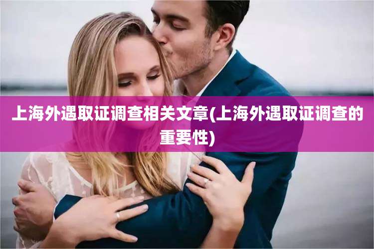 上海外遇取证调查相关文章(上海外遇取证调查的重要性)