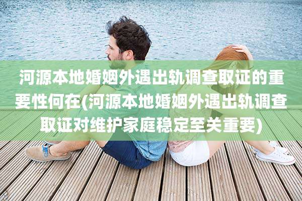 河源本地婚姻外遇出轨调查取证的重要性何在(河源本地婚姻外遇出轨调查取证对维护家庭稳定至关重要)
