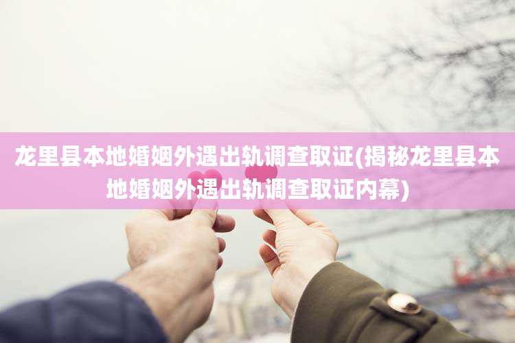 龙里县本地婚姻外遇出轨调查取证(揭秘龙里县本地婚姻外遇出轨调查取证内幕)