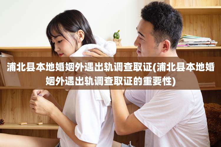 浦北县本地婚姻外遇出轨调查取证(浦北县本地婚姻外遇出轨调查取证的重要性)