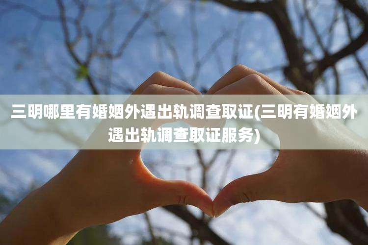 三明哪里有婚姻外遇出轨调查取证(三明有婚姻外遇出轨调查取证服务)