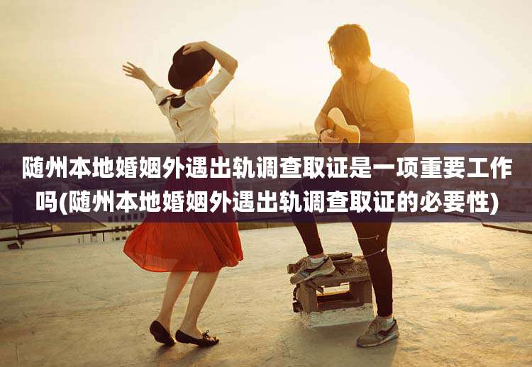随州本地婚姻外遇出轨调查取证是一项重要工作吗(随州本地婚姻外遇出轨调查取证的必要性)