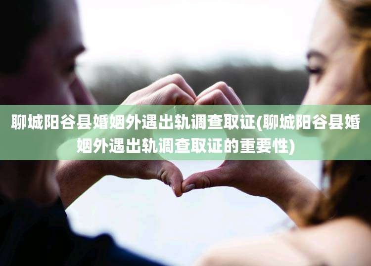 聊城阳谷县婚姻外遇出轨调查取证(聊城阳谷县婚姻外遇出轨调查取证的重要性)