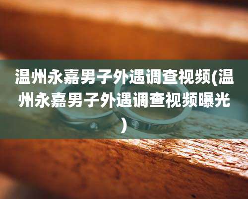 温州永嘉男子外遇调查视频(温州永嘉男子外遇调查视频曝光)