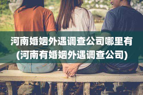 河南婚姻外遇调查公司哪里有(河南有婚姻外遇调查公司)