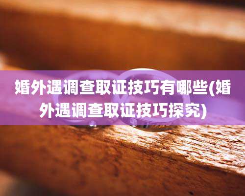 婚外遇调查取证技巧有哪些(婚外遇调查取证技巧探究)