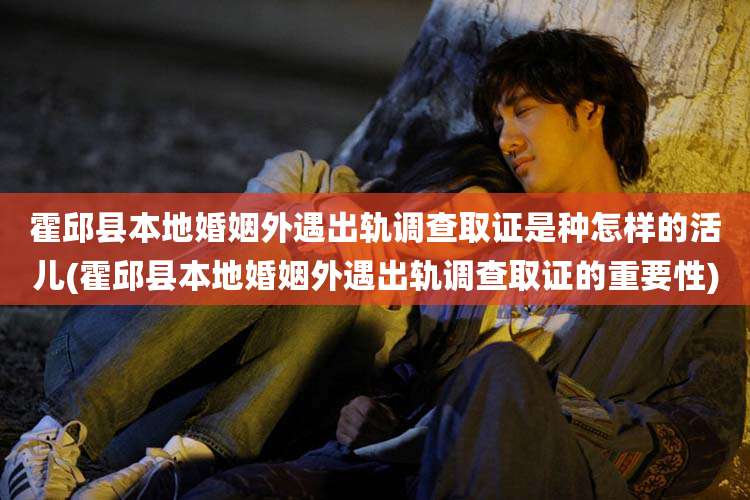 霍邱县本地婚姻外遇出轨调查取证是种怎样的活儿(霍邱县本地婚姻外遇出轨调查取证的重要性)