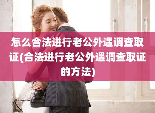 怎么合法进行老公外遇调查取证(合法进行老公外遇调查取证的方法)